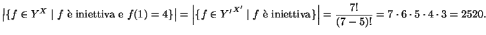 $\displaystyle \left\vert\{f\in Y^X\mid f \text{ \\lq e iniettiva e }f(1)=4\}\right...
...\\lq e iniettiva}\}\right\vert=
\frac{7!}{(7-5)!}=7\cdot6\cdot5\cdot4\cdot3=2520.
$